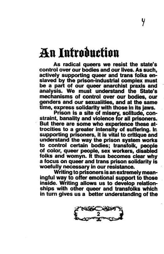 An Introduction  As radical queers we resist the state’s control over our bodies and our lives. As such, actively supporting queer and trans folks en- slaved by the prison-industrial complex must be a part of our queer anarchist praxis and analysis. We must understand the State’s mechanisms of control over our bodies, our  lers and our sexualities, and at the same  ime, express solidarity with those in its jaws.  Prison is a site of mi /, solitude, con- straint, banality and violence for all prisoners. But there are some who these at- trocities to a greater inten: of suffering. In supporting p ers, it is vital to critique and understand the way the prison system works to control certain bodies; transfolk, pom of color, queer people, sex workers, disal folks and womyn. It thus becomes clear why a focus on queer and trans prison solidarity is woefully necessary in our resistance.  Writing to prisoners is an extremely mean- ingful way to offer emotional support to those inside. Writing allows us to develop relation- ships with other queer and transfolks which in turn gives us a understanding of the 